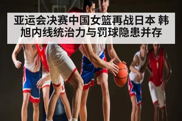 亚运会决赛中国女篮再战日本 韩旭内线统治力与罚球隐患并存